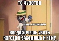 то чувство когда хочешь убить когото и заходишь к нему