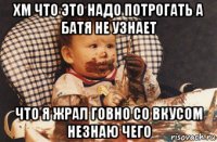 хм что это надо потрогать а батя не узнает что я жрал говно со вкусом незнаю чего