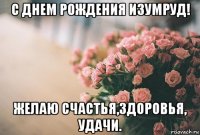 с днем рождения изумруд! желаю счастья,здоровья, удачи.