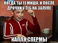 когда ты 11 миша, и после дрочки у теб на залупе капля спермы