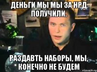 деньги мы мы за нрд получили. раздавть наборы, мы, конечно не будем