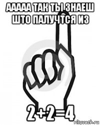 ааааа так ты знаеш што палучтся из 2+2=4