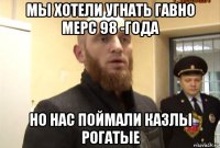 мы хотели угнать гавно мерс 98 -года но нас поймали казлы рогатые