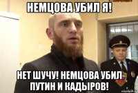 немцова убил я! нет шучу! немцова убил путин и кадыров!