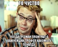 то чуство когда грізман проиграл 4 важнейших трофея какомоту пеналду