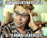 cand valentina pleaca si tu ramai la acrelec