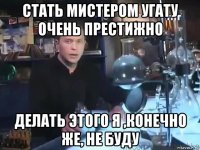 стать мистером угату очень престижно делать этого я ,конечно же, не буду