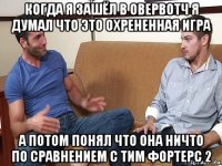 когда я зашёл в овервотч я думал что это охрененная игра а потом понял что она ничто по сравнением с тим фортерс 2