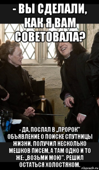 - вы сделали, как я вам советовала? - да, послал в ,,пророк'' объявление о поиске спутницы жизни. получил несколько мешков писем, а там одно и то же: ,,возьми мою''. решил остаться холостяком.