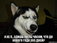 А не п...здишь ли ты часом, что до нового года 365 дней?