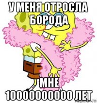 у меня отросла борода мне 10000000000 лет