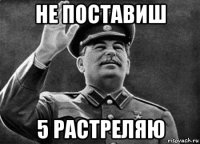 не поставиш 5 растреляю