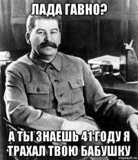 лада гавно? а ты знаешь 41 году я трахал твою бабушку