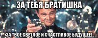 за тебя братишка за твое светлое и счастливое будущее!