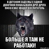 в детском саду мы с одной девочкой показывали друг друга писи и нас увидел воспитатель больше я там не работаю!