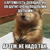 у артема есть девушка, но он шутит очень пошлыми шутками артём, не надо так.