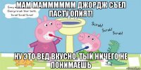 мам мамммммм джордж съел пасту опият! ну это вед вкусно. тый ничего не понимаешь