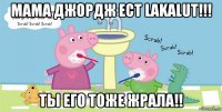 мама джордж ест lakalut!!! ты его тоже жрала!!