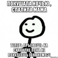 покушала ночью , спалила мама теперь прыгаешь на скакалке пока не похудеешь (знакомо?)