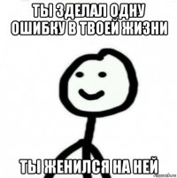 ты зделал одну ошибку в твоей жизни ты женился на ней