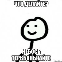 что делайте? небось терьбонькайте