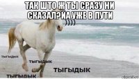 так што ж ты сразу ни сказал?йа уже в пути 