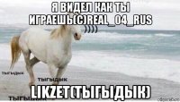 я видел как ты играешь(с)real_04_rus likzet(тыгыдык)