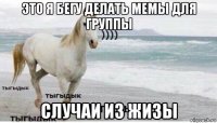 это я бегу делать мемы для группы случаи из жизы