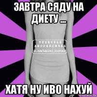 завтра сяду на диету ... хатя ну иво нахуй