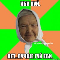 иби куй. нет, лучше гуй еби.