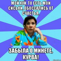 мой хуй, то есть мои сиськи, обоссались от счастья. забыла о минете, курва!