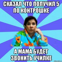 сказал что получил 5 по контрошке а мама будет звонить училке