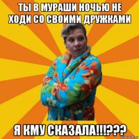 ты в мураши ночью не ходи со своими дружками я кму сказала!!!???