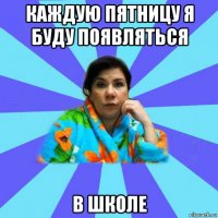 каждую пятницу я буду появляться в школе