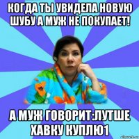 когда ты увидела новую шубу а муж не покупает! а муж говорит:лутше хавку куплю1