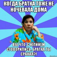 когда братка тоже не ночевала дома вы что, с юлийем сговорились, братка ты сраная?!