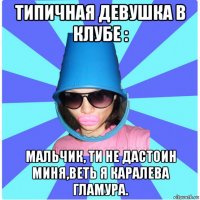 типичная девушка в клубе : мальчик, ти не дастоин миня,веть я каралева гламура.