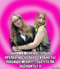  -обними меня настолько крепко, насколько сильно ты любишь меня!!! -тебя что ли задушить? ))