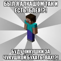 был я алкашом так и есть! блея!?! буду чикушки за чукушкой бухать! вах!?!