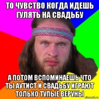 то чувство когда идешь гулять на свадьбу а потом вспоминаешь что ты аутист и свадьбу играют только тупые веруны