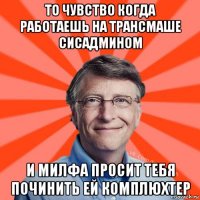 то чувство когда работаешь на трансмаше сисадмином и милфа просит тебя починить ей комплюхтер