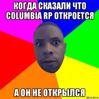 когда сказали что columbia rp откроется а он не открылся