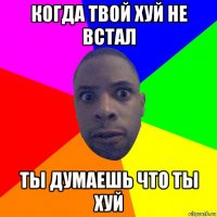 когда твой хуй не встал ты думаешь что ты хуй