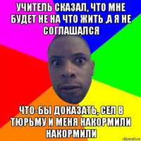 учитель сказал, что мне будет не на что жить ,а я не соглашался что-бы доказать, сел в тюрьму и меня накормили накормили