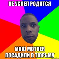 не успел родится мою mother посадили в тюрьму