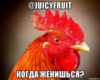 @juicyfruit когда женишься?