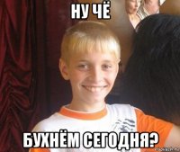 ну чё бухнём сегодня?