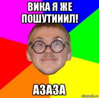 вика я же пошутииил! азаза