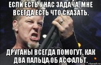 если есть у нас задача, мне всегда есть что сказать. друганы всегда помогут, как два пальца об асфальт.