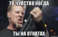 то чувство когда ты на откатах